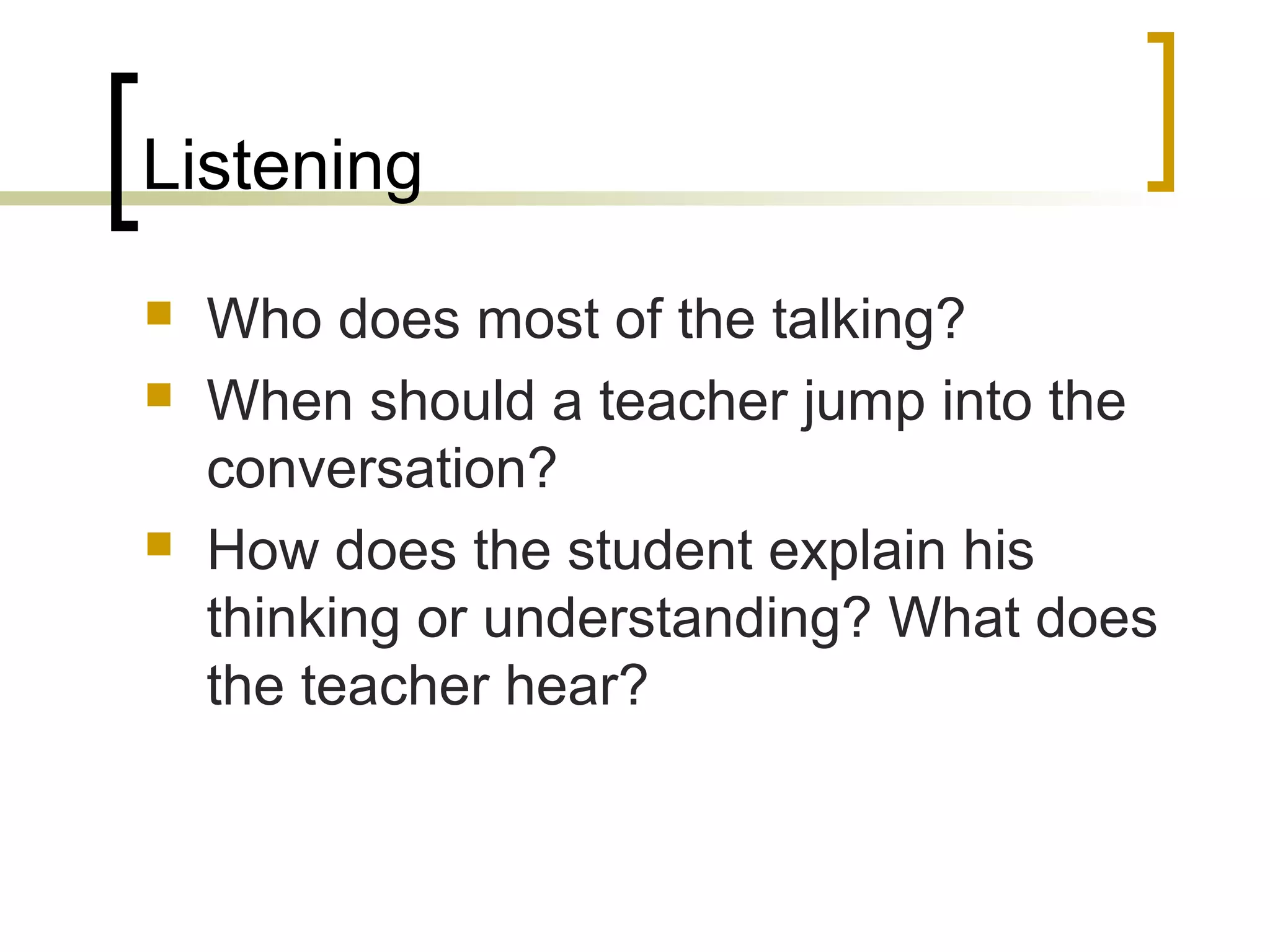 Listening
 Who does most of the talking?
 When should a teacher jump into the
conversation?
 How does the student explain his
thinking or understanding? What does
the teacher hear?
 