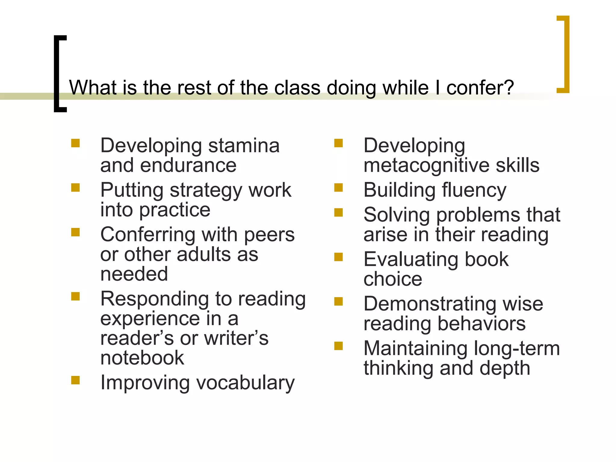 What is the rest of the class doing while I confer?
 Developing stamina
and endurance
 Putting strategy work
into practice
 Conferring with peers
or other adults as
needed
 Responding to reading
experience in a
reader’s or writer’s
notebook
 Improving vocabulary
 Developing
metacognitive skills
 Building fluency
 Solving problems that
arise in their reading
 Evaluating book
choice
 Demonstrating wise
reading behaviors
 Maintaining long-term
thinking and depth
 