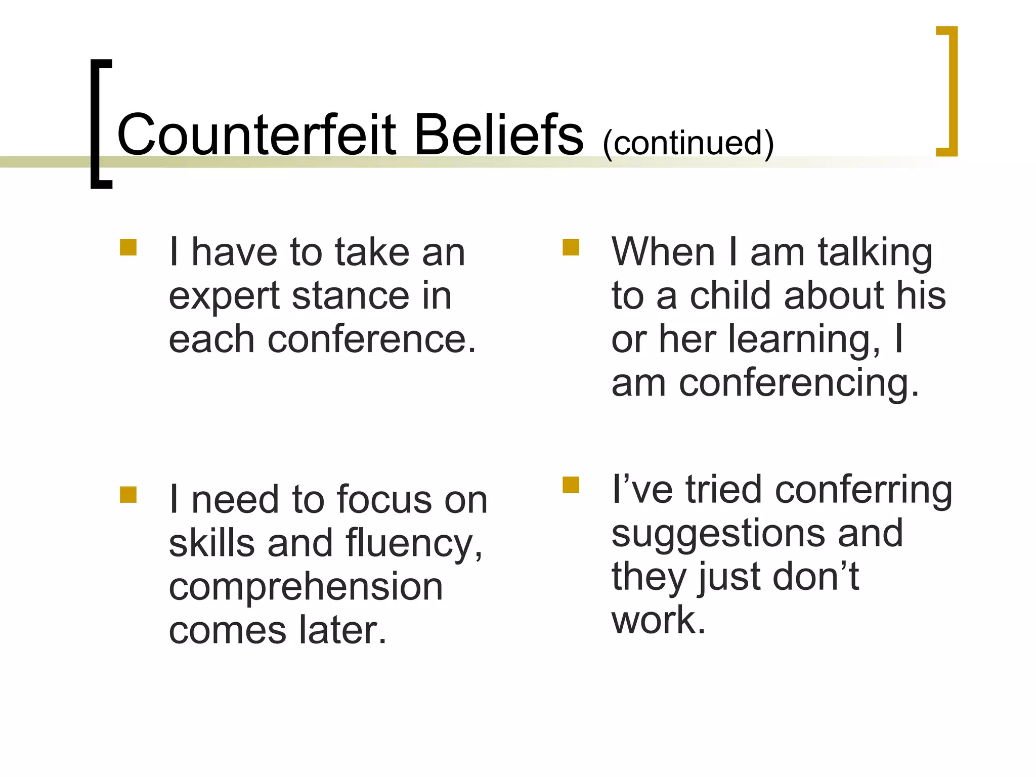 Counterfeit Beliefs (continued)
 I have to take an
expert stance in
each conference.
 I need to focus on
skills and fluency,
comprehension
comes later.
 When I am talking
to a child about his
or her learning, I
am conferencing.
 I’ve tried conferring
suggestions and
they just don’t
work.
 