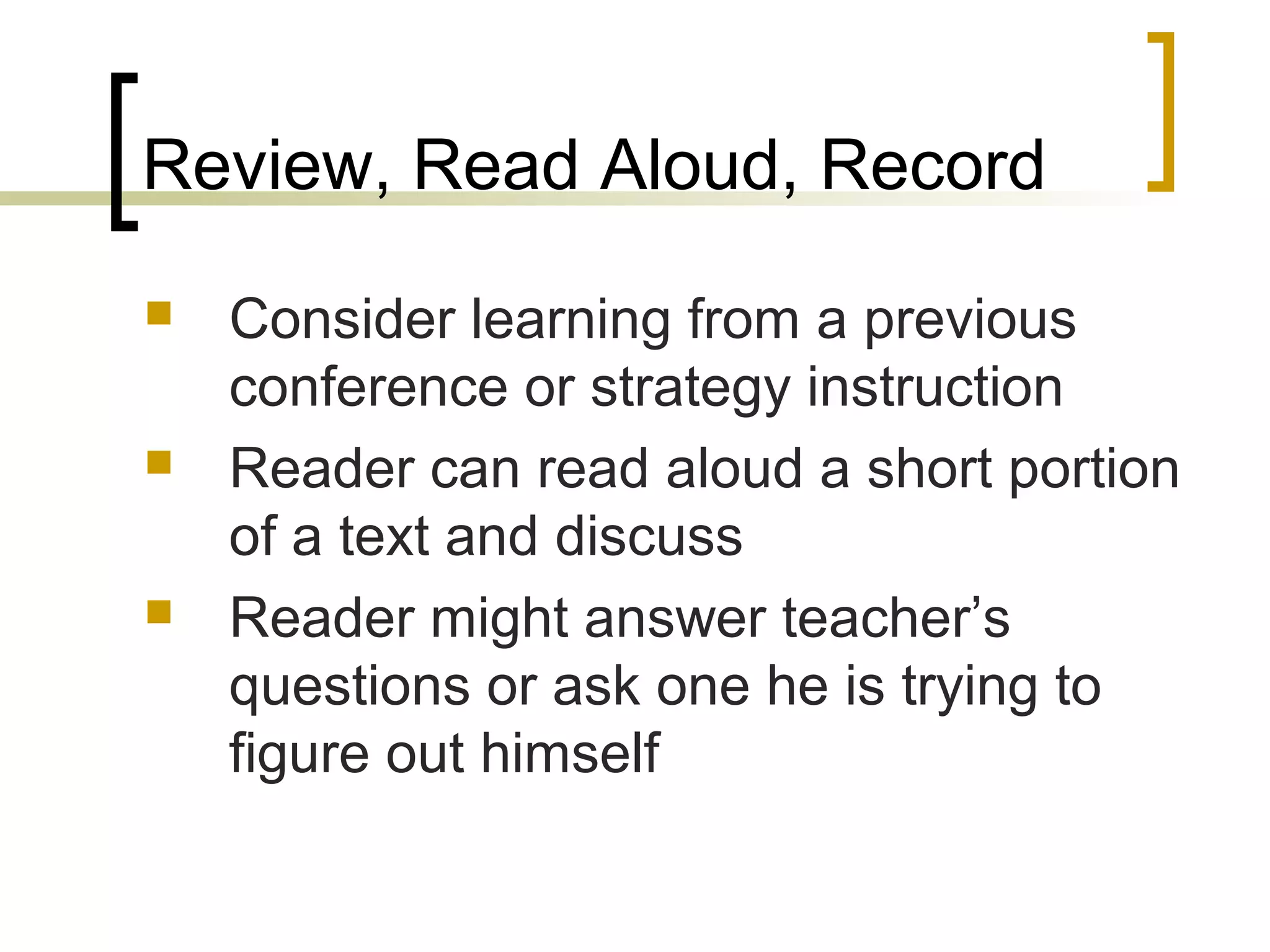 Review, Read Aloud, Record
 Consider learning from a previous
conference or strategy instruction
 Reader can read aloud a short portion
of a text and discuss
 Reader might answer teacher’s
questions or ask one he is trying to
figure out himself
 