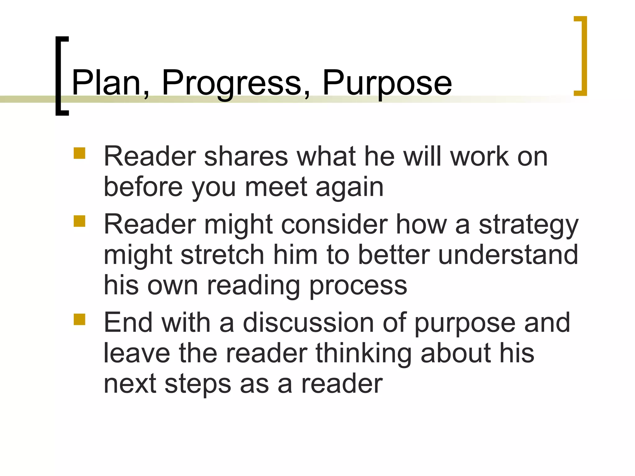 Plan, Progress, Purpose
 Reader shares what he will work on
before you meet again
 Reader might consider how a strategy
might stretch him to better understand
his own reading process
 End with a discussion of purpose and
leave the reader thinking about his
next steps as a reader
 