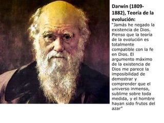 Darwin (1809- 1882), Teoría de la evolución: “ Jamás he negado la existencia de Dios. Pienso que la teoría de la evolución es totalmente compatible con la fe en Dios. El argumento máximo de la existencia de Dios me parece la imposibilidad de demostrar y comprender que el universo inmenso, sublime sobre toda medida, y el hombre hayan sido frutos del azar” 