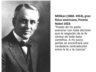 Millikan (1868- 1953), gran físico americano, Premio Nobel 1923: “ Puedo de mi parte aseverar con toda decisión que la negación de la fe carece de toda base científica. A mi juicio jamás se encontrará una verdadera contradicción entre la fe y la ciencia” 