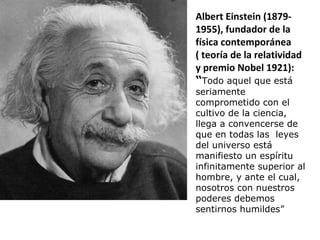 Albert Einstein (1879- 1955), fundador de la física contemporánea  ( teoría de la relatividad y premio Nobel 1921): “ Todo aquel que está seriamente comprometido con el cultivo de la ciencia, llega a convencerse de que en todas las  leyes del universo está manifiesto un espíritu infinitamente superior al hombre, y ante el cual, nosotros con nuestros poderes debemos sentirnos humildes” 