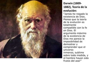 Darwin (1809-
1882), Teoría de la
evolución:
“Jamás he negado la
existencia de Dios.
Pienso que la teoría
de la evolución es
totalmente
compatible con la fe
en Dios. El
argumento máximo
de la existencia de
Dios me parece la
imposibilidad de
demostrar y
comprender que el
universo
inmenso, sublime
sobre toda medida, y
el hombre hayan sido
frutos del azar”
 