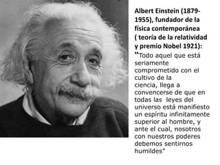Albert Einstein (1879-
1955), fundador de la
física contemporánea
( teoría de la relatividad
y premio Nobel 1921):
“Todo aquel que está
seriamente
comprometido con el
cultivo de la
ciencia, llega a
convencerse de que en
todas las leyes del
universo está manifiesto
un espíritu infinitamente
superior al hombre, y
ante el cual, nosotros
con nuestros poderes
debemos sentirnos
humildes”
 