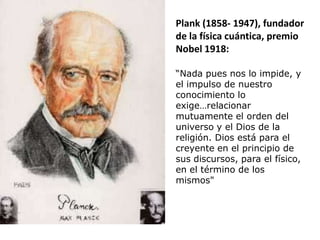 Plank (1858- 1947), fundador
de la física cuántica, premio
Nobel 1918:

“Nada pues nos lo impide, y
el impulso de nuestro
conocimiento lo
exige…relacionar
mutuamente el orden del
universo y el Dios de la
religión. Dios está para el
creyente en el principio de
sus discursos, para el físico,
en el término de los
mismos"
 