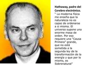 Hathaway, padre del
Cerebro electrónico.
“ La moderna física
me enseña que la
naturaleza no es
capaz de ordenarse
a si misma. El
universo supone una
enorme masa de
orden. Por eso
requiere una “Causa
Primera” grande,
que no está
sometida a la
segunda ley de la
transformación de la
energía y que por lo
mismo, es
Sobrenatural”
 
