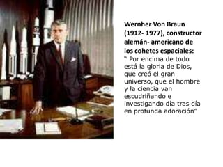 Wernher Von Braun
(1912- 1977), constructor
alemán- americano de
los cohetes espaciales:
“ Por encima de todo
está la gloria de Dios,
que creó el gran
universo, que el hombre
y la ciencia van
escudriñando e
investigando día tras día
en profunda adoración”
 