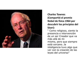 Charles Townes
(Compartió el premio
Nobel de física 1964 por
descubrir los principios del
láser):
“ Como religioso, siento la
presencia e intervención
de un ser Creador que va
más allá de mi
mismo, pero que siempre
está cercano…la
inteligencia tuvo algo que
ver con la creación de las
leyes del universo”
 