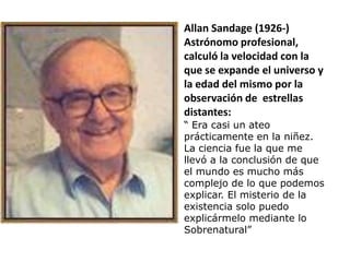 Allan Sandage (1926-)
Astrónomo profesional,
calculó la velocidad con la
que se expande el universo y
la edad del mismo por la
observación de estrellas
distantes:
“ Era casi un ateo
prácticamente en la niñez.
La ciencia fue la que me
llevó a la conclusión de que
el mundo es mucho más
complejo de lo que podemos
explicar. El misterio de la
existencia solo puedo
explicármelo mediante lo
Sobrenatural”
 