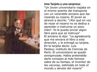 Una Tarjeta y una sorpresa:
“Un Joven universitario viajaba en
el mismo asiento del transporte
con un venerable anciano que iba
rezando su rosario. El joven se
atrevió a decirle: “¿Por qué en vez
de rezar el rosario no se dedica a
aprender e instruirse un poco
más?. Yo le puedo enviar algún
libro para que se instruya”
El anciano le dijo: “Le agradecería
que me enviara el libro a esta
dirección, y le entregó su tarjeta.
En la tarjeta decía: Luis
Pasteur, instituto de Ciencias de
París. El universitario se quedó
avergonzado. Había pretendido
darle consejos al más famoso
sabio de su tiempo, el inventor de
las vacunas, estimado en todo el
mundo y devoto del rosario”
 