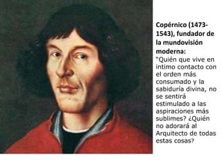 Copérnico (1473-
1543), fundador de
la mundovisión
moderna:
“Quién que vive en
intimo contacto con
el orden más
consumado y la
sabiduría divina, no
se sentirá
estimulado a las
aspiraciones más
sublimes? ¿Quién
no adorará al
Arquitecto de todas
estas cosas?
 