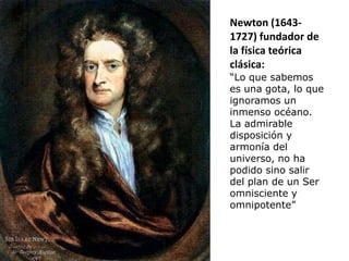 Newton (1643-
1727) fundador de
la física teórica
clásica:
“Lo que sabemos
es una gota, lo que
ignoramos un
inmenso océano.
La admirable
disposición y
armonía del
universo, no ha
podido sino salir
del plan de un Ser
omnisciente y
omnipotente”
 