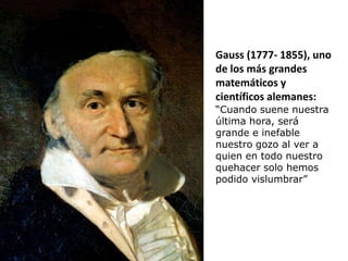 Gauss (1777- 1855), uno
de los más grandes
matemáticos y
científicos alemanes:
“Cuando suene nuestra
última hora, será
grande e inefable
nuestro gozo al ver a
quien en todo nuestro
quehacer solo hemos
podido vislumbrar”
 