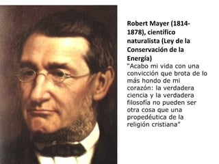 Robert Mayer (1814-
1878), científico
naturalista (Ley de la
Conservación de la
Energía)
“Acabo mi vida con una
convicción que brota de lo
más hondo de mi
corazón: la verdadera
ciencia y la verdadera
filosofía no pueden ser
otra cosa que una
propedéutica de la
religión cristiana”
 