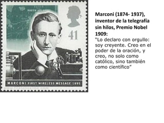 Marconi (1874- 1937),
inventor de la telegrafía
sin hilos, Premio Nobel
1909:
“Lo declaro con orgullo:
soy creyente. Creo en el
poder de la oración, y
creo, no solo como
católico, sino también
como científico”
 