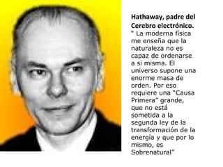 Hathaway, padre del
Cerebro electrónico.
“ La moderna física
me enseña que la
naturaleza no es
capaz de ordenarse
a si misma. El
universo supone una
enorme masa de
orden. Por eso
requiere una “Causa
Primera” grande,
que no está
sometida a la
segunda ley de la
transformación de la
energía y que por lo
mismo, es
Sobrenatural”
 
