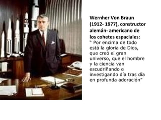 Wernher Von Braun
(1912- 1977), constructor
alemán- americano de
los cohetes espaciales:
“ Por encima de todo
está la gloria de Dios,
que creó el gran
universo, que el hombre
y la ciencia van
escudriñando e
investigando día tras día
en profunda adoración”
 