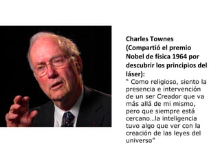 Charles Townes
(Compartió el premio
Nobel de física 1964 por
descubrir los principios del
láser):
“ Como religioso, siento la
presencia e intervención
de un ser Creador que va
más allá de mi mismo,
pero que siempre está
cercano…la inteligencia
tuvo algo que ver con la
creación de las leyes del
universo”
 