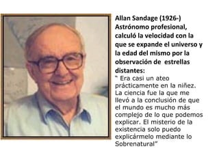 Allan Sandage (1926-)
Astrónomo profesional,
calculó la velocidad con la
que se expande el universo y
la edad del mismo por la
observación de estrellas
distantes:
“ Era casi un ateo
prácticamente en la niñez.
La ciencia fue la que me
llevó a la conclusión de que
el mundo es mucho más
complejo de lo que podemos
explicar. El misterio de la
existencia solo puedo
explicármelo mediante lo
Sobrenatural”
 