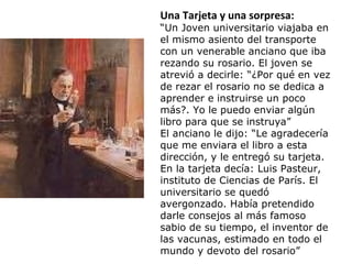 Una Tarjeta y una sorpresa:
“Un Joven universitario viajaba en
el mismo asiento del transporte
con un venerable anciano que iba
rezando su rosario. El joven se
atrevió a decirle: “¿Por qué en vez
de rezar el rosario no se dedica a
aprender e instruirse un poco
más?. Yo le puedo enviar algún
libro para que se instruya”
El anciano le dijo: “Le agradecería
que me enviara el libro a esta
dirección, y le entregó su tarjeta.
En la tarjeta decía: Luis Pasteur,
instituto de Ciencias de París. El
universitario se quedó
avergonzado. Había pretendido
darle consejos al más famoso
sabio de su tiempo, el inventor de
las vacunas, estimado en todo el
mundo y devoto del rosario”
 