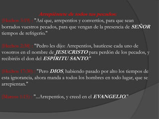 Arrepiéntete de todostuspecados: (Hechos 3:19) : "Asíque, arrepentíos y convertíos, paraqueseanborradosvuestrospecados, paraquevengan de la presencia de SEÑORtiempos de refrigerio." (Hechos 2:38) : "Pedro les dijo: Arrepentíos, bautícesecadauno de vosotros en el nombre de JESUCRISTOparaperdón de los pecados, y recibiréis el don del ESPÍRITU SANTO." (Hechos 17:30) : "PeroDIOS, habiendopasadopor alto los tiempos de estaignorancia, ahoramanda a todos los hombres en todolugar, que se arrepientan." (Marcos 1:15) : "...Arrepentíos, y creed en el EVANGELIO." 