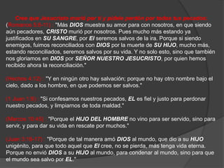 Cree queJesucristomurióporti y pídeleperdónportodostuspecados: (Romanos 5:8-11) : "MásDIOSmuestrasuamorpara con nosotros, en quesiendoaúnpecadores, CRISTOmuriópornosotros. Pues mucho másestandoyajustificados en SU SANGRE, porElseremos salvos de la ira. Porquesisiendoenemigos, fuimosreconciliados con DIOSpor la muerte de SU HIJO, mucho más, estandoreconciliados, seremos salvos porsuvida. Y no solo esto, sinoquetambiénnosgloriamos en DIOSporSEÑOR NUESTRO JESUCRISTO, porquienhemosrecibidoahora la reconciliación." (Hechos 4:12) : "Y en ningúnotro hay salvación; porque no hay otronombrebajo el cielo, dado a los hombre, en quepodemos ser salvos." (1 Juan 1:9) : "Si confesamosnuestrospecados, ELesfiel y justoparaperdonarnuestropecados, y limpiarnos de todamaldad." (Marcos 10:45) : "Porque el HIJO DEL HOMBRE no vinopara ser servido, sinoparaservir, y paradarsuvida en rescatepormuchos." (Juan 3:16-17) : "Porque de talmaneraamóDIOS al mundo, quedio a suHIJOunigénito, paraquetodoaquelqueElcree, no se pierda, mástengavidaeterna. Porque no envióDIOS a suHIJO al mundo, paracondenar al mundo, sinoparaque el mundo sea salvo porEL." 