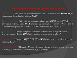 Acepta a Jesucristocomotu SALVADOR y Señor de tuvida:  (Juan 1:12) : "Más a todos los que le recibieron, a los quecreen en SU NOMBRE, les diopotestad de ser hechoshijos de DIOS." (Romanos 10:9-10) : "Quesiconfesares con tubocaqueJESÚSes el SEÑOR, y creyeres en tucorazónqueDIOS le levantó de los muertosserás salvo. Porque con el corazón se creeparajusticiapero con la boca se confiesaparasalvación." (Efesios 2:8-9) : "Porqueporgraciasois salvos pormedio de la fe; y esto no de vosotros, pueses don de DIOS; no porobrasparaquenadie se gloríe." (Lucas 19:10) : "Porque el HIJO DEL HOMBREvino a buscar y a salvar lo que se habíaperdido." (Apocalipsis 3:20) : "He aquíYOestoy a la puerta y llamo; sialgunooye mi voz y abre la puerta, YOentraré a el, y cenaré con el, y el conmigo."