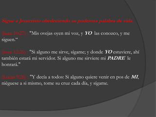 Sigue a Jesucristoobedeciendosupoderosapalabra de vida. (Juan 10:27) : "Misovejasoyen mi voz, y YOlasconozco, y me siguen.“(Juan 12:26) : "Si alguno me sirve, sígame; y dondeYOestuviere, ahítambiénestará mi servidor. Si alguno me sirviere mi PADRE  le honrará." (Lucas 9:26) : "Y decía a todos: Si algunoquierevenir en pos de MI, niéguese a simismo, tome sucruzcadadía, y sígame.