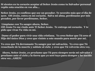 Si sientes en tu corazón aceptar al Señor Jesús como tu Salvador personal repite esta oración en voz alta... Señor Jesús, yo confieso que soy un pecador. Te necesito más que el día de ayer.  OH Jesús, entra en mi corazón.  Salva mi alma, perdóname por mis pecados, por favor perdóname, Señor.  Límpiame con Tu sangre ahora, Señor.OH Jesús Yo me rindo ante Ti Señor Jesús.  Te entrego mi corazón.  Y te pido que vivas Tu vida en mí.  Dame el poder para vivir una vida cristiana.  Yo creo Señor que Tú eres el Hijo del único Dios y creo que viniste a este mundo para morir por mí.  Yo creo que Tú derramaste Tu sangre por mi salvación.  Yo creo que Tú resucitaste de la muerte y subiste al cielo  y creo que Tú volverás otra vez.  Ahora, Señor Jesús, yo proclamo que Tú para siempre serás mi salvador y proclamo ante el cielo y la tierra que yo seré tuyo para siempre y he nacido otra vez…AMEN!