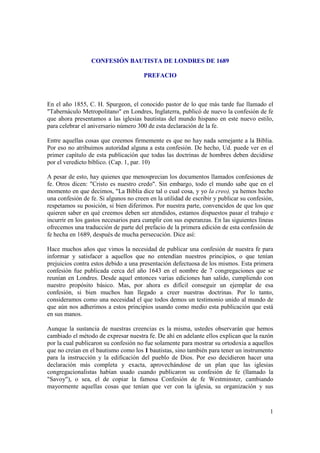 CONFESIÓN BAUTISTA DE LONDRES DE 1689

                                       PREFACIO



En el año 1855, C. H. Spurgeon, el conocido pastor de lo que más tarde fue llamado el
"Tabernáculo Metropolitano" en Londres, Inglaterra, publicó de nuevo la confesión de fe
que ahora presentamos a las iglesias bautistas del mundo hispano en este nuevo estilo,
para celebrar el aniversario número 300 de esta declaración de la fe.

Entre aquellas cosas que creemos firmemente es que no hay nada semejante a la Biblia.
Por eso no atribuimos autoridad alguna a esta confesión. De hecho, Ud. puede ver en el
primer capítulo de esta publicación que todas las doctrinas de hombres deben decidirse
por el veredicto bíblico. (Cap. 1, par. 10)

A pesar de esto, hay quienes que menosprecian los documentos llamados confesiones de
fe. Otros dicen: "Cristo es nuestro credo". Sin embargo, todo el mundo sabe que en el
momento en que decimos, "La Biblia dice tal o cual cosa, y yo la creo), ya hemos hecho
una confesión de fe. Si algunos no creen en la utilidad de escribir y publicar su confesión,
respetamos su posición, si bien diferimos. Por nuestra parte, convencidos de que los que
quieren saber en qué creemos deben ser atendidos, estamos dispuestos pasar el trabajo e
incurrir en los gastos necesarios para cumplir con sus esperanzas. En las siguientes líneas
ofrecemos una traducción de parte del prefacio de la primera edición de esta confesión de
fe hecha en 1689, después de mucha persecución. Dice así:

Hace muchos años que vimos la necesidad de publicar una confesión de nuestra fe para
informar y satisfacer a aquellos que no entendían nuestros principios, o que tenían
prejuicios contra estos debido a una presentación defectuosa de los mismos. Esta primera
confesión fue publicada cerca del año 1643 en el nombre de 7 congregaciones que se
reunían en Londres. Desde aquel entonces varias ediciones han salido, cumpliendo con
nuestro propósito básico. Mas, por ahora es difícil conseguir un ejemplar de esa
confesión, si bien muchos han llegado a creer nuestras doctrinas. Por lo tanto,
consideramos como una necesidad el que todos demos un testimonio unido al mundo de
que aún nos adherimos a estos principios usando como medio esta publicación que está
en sus manos.

Aunque la sustancia de nuestras creencias es la misma, ustedes observarán que hemos
cambiado el método de expresar nuestra fe. De ahí en adelante ellos explican que la razón
por la cual publicaron su confesión no fue solamente para mostrar su ortodoxia a aquellos
que no creían en el bautismo como los 1 bautistas, sino también para tener un instrumento
para la instrucción y la edificación del pueblo de Dios. Por eso decidieron hacer una
declaración más completa y exacta, aprovechándose de un plan que las iglesias
congregacionalistas habían usado cuando publicaron su confesión de fe (llamado la
"Savoy"), o sea, el de copiar la famosa Confesión de fe Westminster, cambiando
mayormente aquellas cosas que tenían que ver con la iglesia, su organización y sus



                                                                                          1
 