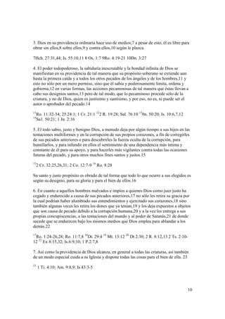 3. Dios en su providencia ordinaria hace uso de medios;7 a pesar de esto, él es libre para
obrar sin ellos,8 sobre ellos,9 y contra ellos,10 según le plazca.

7Hch. 27:31,44; Is. 55:10,11 8 Os. 1:7 9Ro. 4:19-21 10Dn. 3:27

4. El poder todopoderoso, la sabiduría inescrutable y la bondad infinita de Dios se
manifiestan en su providencia de tal manera que su propósito soberano se extiende aun
hasta la primera caída y a todos los otros pecados de los ángeles y de los hombres,11 y
esto no sólo por un mero permiso, sino que él sabia y poderosamente limita, ordena y
gobierna,12 en varias formas, las acciones pecaminosas de tal manera que éstas llevan a
cabo sus designios santos,13 pero de tal modo, que lo pecaminoso procede sólo de la
criatura, y no de Dios, quien es justísimo y santísimo, y por eso, no es, ni puede ser el
autor o aprobador del pecado.14
11
  Ro. 11:32-34; 25.24:1; 1 Cr. 21:1 122 R. 19:28; Sal. 76:10 130n. 50:20; Is. 10:6,7,12
14
   Sa1. 50:21; 1 Jn. 2:16

5. El todo sabio, justo y benigno Dios, a menudo deja por algún tiempo a sus hijos en las
tentaciones multiformes y en la corrupción de sus propios corazones, a fin de corregirles
de sus pecados anteriores o para descubrirles la fuerza oculta de la corrupción, para
humillarlos, y para infundir en ellos el sentimiento de una dependencia más íntima y
constante de él para su apoyo, y para hacerles más vigilantes contra todas las ocasiones
futuras del pecado, y para otros muchos fines santos y justos.15
15
     2 Cr. 32:25,26,31; 2 Co. 12:7-9 16 Ro. 8:28

Su santo y justo propósito es obrado de tal forma que todo lo que ocurre a sus elegidos es
según su designio, para su gloria y para el bien de ellos.16

6. En cuanto a aquellos hombres malvados e impíos a quienes Dios como juez justo ha
cegado y endurecido a causa de sus pecados anteriores,17 no sólo les retira su gracia por
la cual podrían haber alumbrado sus entendimientos y ejercitado sus corazones,18 sino
también algunas veces les retira los dones que ya tenían,19 y los deja expuestos a objetos
que son causa de pecado debido a la corrupción humana,20 y a la vez les entrega a sus
propias concupiscencias, a las tentaciones del mundo y al poder de Satanás,21 de donde
sucede que se endurecen bajo los mismos medios que Dios emplea para ablandar a los
demás.22
17
 Ro. 1:24-26,28; Ro. 11:7,8 18Dt. 29:4 19 Mt. 13:12 20 Dt 2:30; 2 R. 8:12,13 2 Ts. 2:10-
12 22 Ex 8:15,32; Is.6:9,10; 1 P.2:7,8

7. Así como la providencia de Dios alcanza, en general a todas las criaturas, así también
de un modo especial cuida a su Iglesia y dispone todas las cosas para el bien de ella. 23
23
     1 Ti. 4:10; Am. 9:8,9; Is 43:3-5




                                                                                          10
 