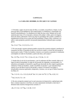 CAPITULO 6

               LA CAIDA DEL HOMBRE, EL PECADO Y SU CASTIGO




1. El hombre, según vino de la mano de Dios, su creador, era perfecto y limpio. La ley
justa que Dios le dio hablaba de vida condicionada a su obediencia y amenazaba con
muerte la desobediencia.1 La obediencia de Adán fue muy corta. Satanás usó la sutil
serpiente para traer a Eva al pecado y entonces ella sedujo a Adán, quien sin ninguna
fuerza de afuera, libremente violó la ley bajo la cual habían sido creados y también el
mandamiento de Dios de no comer del fruto prohibido.2 Plugo a Dios, conforme a su
sabio y santo propósito, permitir este pecado proponiéndose ordenarlo para su propia
gloria.
1
    Gn. 2:16,17 2Gn. 3:12,13;2 Co. 11:3

2. Por este pecado, nuestros primeros padres cayeron de su justicia original y perdieron la
comunión con Dios. El pecado de ellos nos envolvió a todos y a través de este pecado la
muerte pasó a todos.3 Todos los hombres vinieron a ser muertos en pecado,4 y totalmente
corrompidos en todas las facultades y partes del alma y del cuerpo.5
3
    Ro. 3:23 4Ro. 5:12-21 5Tit 1:15;Gn. 6:5; Jer. 17:9; Ro. 3:1~19

3. Siendo ellos la raíz de la raza humana, y por la ordenanza de Dios estando Adan en el
lugar de toda la humanidad, la culpa de este pecado fue imputada a su posteridad, y la
naturaleza corrompida se transmitió a aquella que desciende de ellos según la generación
ordinaria.6 Todos los hombres, siendo concebidos en pecado,7 y por naturaleza hijos
sujetos a la ira de Dios,8 siervos del pecado y sujetos a la muerte,9 son dados a
inexplicables miserias espirituales, temporales y eternas, a no ser que el Señor Jesucristo
los libere.10
6
    Ro. 5:12-19; 1 Co. 15:21,22,45,49 7Sal. 51:5; Job 14:4 8Ef. 2:3 9Ro. 6:20; 5:12
10
     He.2:14,15;1 Ti. 1:10

4. De esta corrupción original, por la cual carecemos de disposición y aptitud para todo
bien y estamos opuestos a este bien, así como enteramente inclinados a todo mal,11
dimanan todas nuestras transgresiones actuales.12

11Ro.   8:7; Col. 1:2112Stg. 1:14; Mt. 15:19




                                                                                           11
 