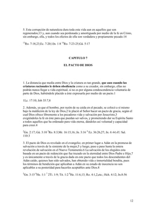 5. Esta corrupción de naturaleza dura toda esta vida aun en aquellos que son
regenerados;13 y, aun cuando sea perdonada y amortiguada por medio de la fe en Cristo,
sin embargo, ella, y todos los efectos de ella son verdadera y propiamente pecado.14
13
    Ro. 7:18,23;Ec. 7:20;1Jn. 1:8 14Ro. 7:23-25;Gá. 5:17



                                         CAPITULO 7

                                     EL PACTO DE DIOS




1. La distancia que media entre Dios y la criatura es tan grande, que aun cuando las
criaturas racionales le deben obediencia como a su creador, sin embargo, ellas no
podrán nunca llegar a vida espiritual, si no es por alguna condescendencia voluntaria de
parte de Dios, habiéndole placido a éste expresarla por medio de un pacto.1

1Lc. 17:10; Job 35:7,8

2. Además, ya que el hombre, por razón de su caída en el pecado, se colocó a sí mismo
bajo la maldición de la ley de Dios,2 le plació al Señor hacer un pacto de gracia, según el
cual Dios ofrece libremente a los pecadores vida y salvación por Jesucristo,3
exigiéndoles la fe en éste para que puedan ser salvos, y prometiendo dar su Espíritu Santo
a todos aquellos que ha ordenado para vida eterna, dándoles así voluntad y capacidad
para creer.4
2
 Gn. 2:17; Gá. 3:10 3Ro. 8:3;Mr. 16:15,16; Jn. 3:16 4 Ez. 36:26,27; Jn. 6:44,45; Sal.
110:3

3. El pacto de Dios es revelado en el evangelio; en primer lugar a Adán en la promesa de
salvación a través de la simiente de la mujer,5 y luego, paso a paso hasta la entera
revelación de salvación en el Nuevo Testamento.6 La salvación de los elegidos esta
basada en un pacto de redención que fue trazado en la eternidad entre Dios Padre e Hijo,7
y es únicamente a través de la gracia dada en este pacto que todos los descendientes del
Adán caído, quienes han sido salvados, han obtenido vida e inmortalidad bendita, pues
los términos de bendición que aplicaban a Adán en su estado de inocencia no son
aplicables a su posteridad para hacerles aceptables ante Dios.8
5
    Gn. 3:15 6He. 1:1 7 2Ti. 1:9; Tit. 1:2 8He. 11:6,13; Ro. 4:1,2,etc.; Hch. 4:12; Jn.8:56




                                                                                              12
 