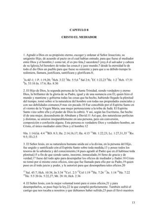 CAPITULO 8

                                  CRISTO EL MEDIADOR




1. Agradó a Dios en su propósito eterno, escoger y ordenar al Señor Jesucristo, su
unigénito Hijo, de acuerdo al pacto en el cual habían entrado, para que fuese el mediador
entre Dios y el hombre,1 como tal, él es pro feta,2 sacerdote3 yrey,4 el salvador y cabeza
de su Iglesia,5el heredero de todas las cosas,6 y juez mundo;7 desde la eternidad le de
todo el dio Dios un pueblo para que fuese su simiente y para que a su debido tiempo lo
redimiera, llamara, justificara, santificara y glorificara.8;
1
  Is.4Z-1; 1 P. 1:19,20; 2Hch. 3:22 3He. 5:5,6 4 Sal 2:6; 5Ef. 1:22,23 6Hc. 1:2 7Hch. 17:31
8
  Is. 53:10 Jn. 17:6; Ro. 8:30

2. El Hijo de Dios, la segunda persona de la Santa Trinidad, siendo verdadero y eterno
Dios, la brillantez de la gloria de su Padre, igual y de una sustancia con Él, quien hizo el
mundo y mantiene y gobierna todas las cosas que ha hecho, habiendo llegado la plenitud
del tiempo, tomó sobre si la naturaleza del hombre con todas sus propiedades esenciales y
con sus debilidades comunes,9 mas sin pecado.10 Fue concebido por el Espíritu Santo en
el vientre de la Virgen Maria, una mujer perteneciente a la tribu de Judá. El Espíritu
Santo vino sobre ella y el poder de Dios la cubrió. Y así, según las Escrituras, fue hecho
él de una mujer, descendiente de Abraham y David.11 Así que, dos naturalezas perfectas
y distintas, se unieron inseparablemente en una persona, pero sin conversión,
composición o confusión alguna. Esta persona es verdadero Dios y verdadero hombre, un
Cristo, el único mediador entre Dios y el hombre.12

9Jn. 1:14;Gá. 4:4 10RO. 8:3; He. 2:14,16,17; He. 4:15 11Mt. 1:22,23; Lc. 1:27,31,35 12Ro.
9:5; lTi.2:5

3. El Señor Jesús, en su naturaleza humana unida así a la divina, en la persona del Hijo,
fue ungido y santificado cón el Espíritu Santo sobre toda medida,13 y posee todos los
tesoros de la sabiduría y del conocimiento,14 pues agradó al Padre que en él habitase toda
plenitud,15 a fin de que siendo santo, inocente, inmaculado,16 lleno de gracia y de
verdad,17 fuese del todo apto para desempeñar los oficios de mediador y fiador.18 Cristo
no tomó por sí mismo estos oficios, sino que fue llamado para ello por su Padre,19 quien
puso en él todo juicio y poder, y le autorizó para que desempeñara tales oficios.20
13
     Sal. 45:7; Hch. 10:38; Jn 3:34 14Co1. 2:3 15Col 1:19 16He. 7:26 17Jn. 1:14 18He. 7:22
19
     He. 5:5 20 Jn. 5:22,27; Mt. 28:18; Hch. 2:36

4. El Señor Jesús, con la mejor voluntad tomó para si estos oficios,21 y para
desempeñarlos, se puso bajo la ley,22 la que cumplió perfectamente. También sufrió el
castigo que nos tocaba a nosotros y que debíamos haber sufrido,23 pues él llevó nuestros


                                                                                             13
 