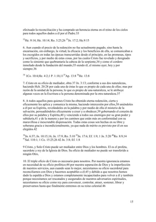 efectuado la reconciliación y ha comprado un herencia eterna en el reino de los cielos
para todos aquellos dados a él por el Padre.33
32
     He. 9:14; He. 10:14; Ro. 3:25,26 33Jn. 17:2; He.9:15

6. Aun cuando el precio de la redención no fue actualmente pagado, sino hasta la
encarnación, sin embargo, la virtud, la eficacia y los beneficios de ella, se comunicaban a
los escogidos en todas las épocas transcurridas desde el principio, en las promesas, tipos
y sacrificios, y por medio de estas cosas, por las cuales Cristo fue revelado y designado
como la simiente que quebrantaría la cabeza de la serpiente,34 y como el cordero
inmolado desde la fundación del mundo;35 siendo él, el mismo ayer, hoy y por
siempre.36
34
     1Co. 10:4;He. 4:2;1 P. 1:10,1135Ap. 13:8 36He. 13:8

7. Cristo en su oficio de mediador, obra 37 Jn. 3:13; conforme a sus dos naturalezas,
haciendo Hch. 20:28 por cada una de éstas lo que es propio de cada una de ellas; mas por
razón de la unidad de la persona, lo que es propio de una naturaleza, se le atribuye
algunas veces en la Escritura a la persona denominada por la otra naturaleza.37

8. A todos aquellos para quienes Cristo ha obtenido eterna redención, cierta y
eficazmente les aplica y comunica la misma, haciendo intercesión por ellos,38 uniéndoles
a él por su Espíritu, revelándoles en la palabra y por medio de ella el misterio de la
salvación, persuadiéndoles eficazmente a creer y a obedecer,39 gobernando el corazón de
ellos por su palabra y Espíritu,40 y venciendo a todos sus enemigos por su gran poder y
sabiduría,41 y de la manera y por los caminos que están más en conformidad con su
maravillosa e inescrutable dispensación. Todas estas cosas son hechas en su libre y
soberana gracia e incondicionalmente, ya que nada de mérito es previsto por él en sus
elegidos.42
38
   Jn. 6:37; Jn. 10:15,16; Jn. 17:9; Ro. 5:10 39Jn. 17:6; Ef. 1:9; 1 Jn. 5:20 40Ro. 8:9,14
41
   Sal. 110:1; 1 Co. 15:25,26 42 Jn. 3:8; Ef. 1:8

9 Cristo, y Solo Cristo puede ser mediador entre Dios y los hombres. El es el profeta,
sacerdote y rey de la Iglesia de Dios. Su oficio de mediador no puede ser transferido a
ningún Otro,

10. El triple oficio de Cristo es necesario para nosotros. Por nuestra ignorancia estamos
en necesidad de su oficio profético;44 por nuestra separación de Dios y la imperfección
de nuestros servicios, aun cuando sean lo mejor, necesitamos su oficio sacerdotal para
reconciliarnos con Dios y hacernos aceptables a él;45 y debido a que nosotros hemos
dado la espalda a Dios y estamos completamente incapacitados para volver a él y también
porque necesitamos ser rescatados y asegurados de nuestros adversarios espirituales,
necesitamos su oficio como rey para convencer, controlar, atraer, sostener, librar y
preservarnos hasta que finalmente entremos en su reino celestial.46




                                                                                             15
 