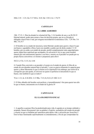 44Jn.1:18 ~ 1:21; Gá. 5:17 461n. 16:8; Sal. 110:3; L£. 1:74,75



                                     CAPITULO 9

                                 EL LIBRE ALBEDRIO

1Mt. 17:12; 1. Dios ha dotado la voluntad del Stg. 1:14; hombre de una y un Dt.30:19
libertad natural, poder para actuar a base de decisión propia, que no es forzada ni
obligada a hacer bien o mal, por ninguna necesidad de la naturaleza.12Ec. 7:29 36n. 3:6
4Ro. 5:6; 8:7

2. El hombre en su estado de inocencia, tenía libertad y poder para querer y hacer lo que
era bueno y agradable a Dios,2 pero era mutable y podía caer de dicho estado.3 3. El
hombre, por su caída a un estado de pecado, perdió completamente toda capacidad para
querer algún bien espiritual que acompañe a la salvación.4 Así es que como hombre
natural que está enteramente opuesto a ese bien y muerto en el pecado5 no puede por su
propia fuerza convertirse a sí mismo o prepararse para ello.6

5Ef.2:1,5 Tit. 3:3-5; Jn. 6:44

4. Cuando Dios convierte a un pecador y le pone en el estado de gracia, le libra de su
estado de servidumbre natural bajo el pecado,7 y por su gracia solamente lo capacita para
querer y obrar libremente lo que es bueno en lo espiritual;8 sin embargo, por razón de la
corrupción que aún queda, el converso no quiere ni perfecta ni únicamente lo que es
bueno, sino también lo que es malo.9

7Col. 1:13; Jn. 8:36 8FiI. 2:13 9Ro. 7:15,18,19,21,23 10Ef. 4:13

5. El libre albedrío del hombre será perfecto y inmutablemente l~bre para querer tan sólo
lo que es bueno, únicamente en el estado de la gloria.10



                                     CAPITULO 10

                             EL LLAMAMIENTO EFICAZ




1. A aquellos a quienes Dios ha predestinado para vida, le agrada en su tiempo señalado y
aceptado, llamar eficazmente1 por su palabra y Espíritu, sacándolos del estado de pecado
y muerte en que se hallaban por naturaleza para darles vida y salvación por Jesucristo.2
Esto lo hace iluminando espiritualmente su entendimiento, a fin de que comprendan las


                                                                                        16
 