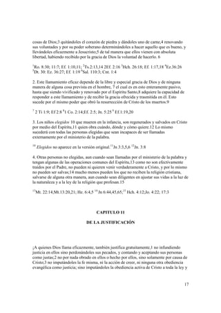 cosas de Dios;3 quitándoles el corazón de piedra y dándoles uno de carne,4 renovando
sus voluntades y por su poder soberano determinándoles a hacer aquello que es bueno, y
llevándoles eficazmente a Jesucristo;5 de tal manera que ellos vienen con absoluta
libertad, habiendo recibido por la gracia de Dios la voluntad de hacerlo. 6
1
    Ro. 8:30; 11:7; Ef. 1:10,11; 2Ts.2:13,14 2Ef. 2:16 3Hch. 26:18; Ef. 1:17,18 4Ez.36:26
5
    Dt. 30: Ez. 36:27; Ef. 1:19 6Sal. 110:3; Cnt. 1:4

2. Este llamamiento eficaz depende de la libre y especial gracia de Dios y de ninguna
manera de alguna cosa prevista en el hombre, 7 el cual es en esto enteramente pasivo,
hasta que siendo vivificado y renovado por el Espíritu Santo,8 adquiere la capacidad de
responder a este llamamiento y de recibir la gracia ofrecida y trasmitida en él. Esto
sucede por el mismo poder que obró la resurrección de Cristo de los muertos.9
7
    2 Ti 1:9; Ef 2:8 81 Co. 2:14;Ef. 2:5; Jn. 5:25 9 Ef.1:19,20

3. Los niños elegidos 10 que mueren en la infancia, son regenerados y salvados en Cristo
por medio del Espíritu,11 quien obra cuándo, dónde y cómo quiere.12 Lo mismo
sucederá con todas las personas elegidas que sean incapaces de ser llamadas
externamente por el ministerio de la palabra.
10
     Elegidos no aparece en la versión original.11Jn 3:3,5,6 12Jn. 3:8

4. Otras personas no elegidas, aun cuando sean llamadas por el ministerio de la palabra y
tengan algunas de las operaciones comunes del Espíritu,13 como no son efectivamente
traídos por el Padre, no pueden ni quieren venir verdaderamente a Cristo, y por lo mismo
no pueden ser salvas;14 mucho menos pueden los que no reciben la religión cristiana,
salvarse de alguna otra manera, aun cuando sean diligentes en ajustar sus vidas a la luz de
la naturaleza y a la ley de la religión que profesan.15
13
     Mt. 22:14;Mt.13:20,21; He. 6:4,5 14 Jn 6:44,45,65;15 Hch. 4:12;Jo. 4:22; 17:3



                                        CAPITULO 11

                                  DE LA JUSTIFICACIÓN




¡A quienes Dios llama eficazmente, también justifica gratuitamente,1 no infundiendo
justicia en ellos sino perdonándoles sus pecados, y contando y aceptando sus personas
como justas;2 no por nada obrado en ellos o hecho por ellos, sino solamente por causa de
Cristo;3 no imputándoles la fe misma, ni la acción de creer, ni ninguna otra obediencia
evangélica como justicia; sino imputándoles la obediencia activa de Cristo a toda la ley y


                                                                                            17
 