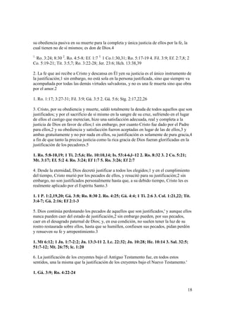 su obediencia pasiva en su muerte para la completa y única justicia de ellos por la fe, la
cual tienen no de sí mismos; es don de Dios.4
1.
 Ro. 3:24; 8:30 2. Ro. 4:5-8; Ef. 1:7 3. 1 Co.1:30,31; Ro. 5:17-19 4. Fil. 3:9; Ef. 2:7,8; 2
Co. 5:19-21; Tit. 3:5,7; Ro. 3:22-28; Jer. 23:6; Hch. 13:38,39

2. La fe que así recibe a Cristo y descansa en Él yen su justicia es el único instrumento de
la justificación;1 sin embargo, no está sola en la persona justificada, sino que siempre va
acompañada por todas las demás virtudes salvadoras, y no es una fe muerta sino que obra
por el amor.2

1. Ro. 1:17; 3:27-31; Fil. 3:9; Gá. 3:5 2. Gá. 5:6; Stg. 2:17,22,26

3. Cristo, por su obediencia y muerte, saldó totalmente la deuda de todos aquellos que son
justificados; y por el sacrificio de sí mismo en la sangre de su cruz, sufriendo en el lugar
de ellos el castigo que merecían, hizo una satisfacción adecuada, real y completa a la
justicia de Dios en favor de ellos;1 sin embargo, por cuanto Cristo fue dado por el Padre
para ellos,2 y su obediencia y satisfacción fueron aceptadas en lugar de las de ellos,3 y
ambas gratuitamente y no por nada en ellos, su justificación es solamente de pura gracia,4
a fin de que tanto la precisa justicia como la rica gracia de Dios fueran glorificadas en la
justificación de los pecadores.5

1. Ro. 5:8-10,19; 1 Ti. 2:5,6; He. 10:10,14; Is. 53:4-6,l~12 2. Ro. 8:32 3. 2 Co. 5:21;
Mt. 3:17; Ef. 5:2 4. Ro. 3:24; Ef 1:7 5. Ro. 3:26; Ef 2:7

4. Desde la eternidad, Dios decretó justificar a todos los elegidos;1 y en el cumplimiento
del tiempo, Cristo murió por los pecados de ellos, y resucitó para su justificación;2 sin
embargo, no son justificados personalmente hasta que, a su debido tiempo, Cristo les es
realmente aplicado por el Espíritu Santo.3

1. 1 P. 1:2,19,20; Gá. 3:8; Ro. 8:30 2. Ro. 4:25; Gá. 4:4; 1 Ti. 2:6 3. Col. 1:21,22; Tit.
3:4-7; Gá. 2:16; Ef 2:1-3

5. Dios continúa perdonando los pecados de aquellos que son justificados,' y aunque ellos
nunca pueden caer del estado de justificación,2 sin embargo pueden, por sus pecados,
caer en el desagrado paternal de Dios; y, en esa condición, no suelen tener la luz de su
rostro restaurada sobre ellos, hasta que se humillen, confiesen sus pecados, pidan perdón
y renueven su fe y arrepentimiento.3

1. Mt 6:12; 1 Jn. 1:7-2:2; Jn. 13:3-11 2. Lc. 22:32; Jn. 10:28; He. 10:14 3. Sal. 32:5;
51:7-12; Mt. 26:75; lc. 1:20

6. La justificación de los creyentes bajo el Antiguo Testamento fue, en todos estos
sentidos, una la misma que la justificación de los creyentes bajo el Nuevo Testamento.'

1. Gá. 3:9; Ro. 4:22-24


                                                                                             18
 