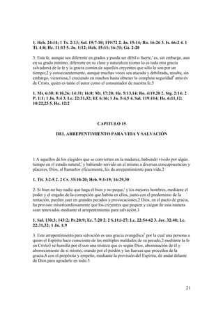 1. Hch. 24:14; 1 Ts. 2:13; Sal. 19:7-10; 119:72 2. Jn. 15:14; Ro. 16:26 3. Is. 66:2 4. 1
Ti. 4:8; He. 11:13 5. Jn. 1:12; Hch. 15:11; 16:31; Gá. 2:20

3. Esta fe, aunque sea diferente en grados y pueda ser débil o fuerte,' es, sin embargo, aun
en su grado mínimo, diferente en su clase y naturaleza (como lo es toda otra gracia
salvadora) de la fe y la gracia común de aquellos creyentes que sólo lo son por un
tiempo;2 y consecuentemente, aunque muchas veces sea atacada y debilitada, resulta, sin
embargo, victoriosa,3 creciendo en muchos hasta obtener la completa seguridad4 através
de Cristo, quien es tanto el autor como el consumador de nuestra fe.5

1. Mt. 6:30; 8:10,26; 14:31; 16:8; Mt. 17:20; He. 5:13,14; Ro. 4:19,20 2. Stg. 2:14; 2
P. 1:1; 1 Jn. 5:4 3. Lc. 22:31,32; Ef. 6:16; 1 Jn. 5:4,5 4. Sal. 119:114; He. 6:11,12;
10:22,23 5. He. 12:2



                                     CAPITULO 15

             DEL ARREPENTIMIENTO PARA VIDA Y SALVACIÓN




1 A aquellos de los elegidos que se convierten en la madurez, habiendo vivido por algún
tiempo en el estado natural,' y habiendo servido en el mismo a diversas concupiscencias y
placeres, Dios, al llamarlos eficazmente, les da arrepentimiento para vida.2

1. Tit. 3:2-5 2. 2 Cr. 33:10-20; Hch. 9:1-19; 16:29,30

2. Si bien no hay nadie que haga el bien y no peque,' y los mejores hombres, mediante el
poder y el engaño de la corrupción que habita en ellos, junto con el predominio de la
tentación, pueden caer en grandes pecados y provocaciones,2 Dios, en el pacto de gracia,
ha provisto misericordiosamente que los creyentes que pequen y caigan de esta manera
sean renovados mediante el arrepentimiento para salvación.3

1. Sal. 130:3; 143:2; Pr.20:9; Ec. 7:20 2. 2 S.11:l-27; Lc. 22:54-62 3. Jer. 32:40; Lc.
22:31,32; 1 Jn. 1:9

3. Este arrepentimiento para salvación es una gracia evangélica1 por la cual una persona a
quien el Espíritu hace consciente de las múltiples maldades de su pecado,2 mediante la fe
en Cristo3 se humilla por él con una tristeza que es según Dios, abominación de él y
aborrecimiento de sí mismo, orando por el perdón y las fuerzas que proceden de la
gracia,4 con el propósito y empeño, mediante la provisión del Espíritu, de andar delante
de Dios para agradarle en todo.5




                                                                                          21
 