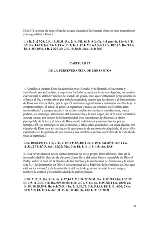 Dios.5 Y a pesar de esto, el hecho de que descuiden las buenas obras es más pecaminoso
y desagradable a Dios.6

1. 1 R. 21:27-29; 2 R. 10:30,31; Ro. 2:14; Fil. 1:15-18 2. Ga. 4:5 con He. 11:~6; 1 Ti.
1:5; Ro. 14:23; Gá. 5:6 3. 1 Co. 13:3; Is. 1:12 4. Mt. 6:2,5,6; 1 Co. 10:31 5. Ro. 9:16;
Tit. 1:15; 3:5 6. 1 R. 21:27-29; 2 R. 10:30,31; Sal. 14:4; 36:3



                                      CAPITULO 17

                    DE LA PERSEVERANCIA DE LOS SANTOS




1. Aquellos a quienes Dios ha aceptado en el Amado, y ha llamado eficazmente y
santificado por su Espíritu, y a quienes ha dado la preciosa fe de sus elegidos, no pueden
caer ni total ni definitivamente del estado de gracia, sino que ciertamente perseverarán en
él hasta el fin, y serán salvos por toda la eternidad, puesto que los dones y el llamamiento
de Dios son irrevocables, por lo que Él continúa engendrando y nutriendo en ellos la fe, el
arrepentimiento, el amor, el gozo, la esperanza y todas las virtudes del Espíritu para
inmortalidad;' y aunque surjan y les azoten muchas tormentas e inundaciones, nunca
podrán, sin embargo, arrancarles del fundamento y la roca a que por la fe están aferrados;
a pesar deque, por medio de la incredulidad ylas tentaciones de Satanás, la visión
perceptible de la luz y el amor de Dios puede nublárseles y oscurecérseles por un
tiempo,2 Él, sin embargo, es aún el mismo, y ellos serán guardados, sin duda alguna, por
el poder de Dios para salvación, en la que gozarán de su posesión adquirida, al estar ellos
esculpidos en las palmas de sus manos y sus nombres escritos en el libro de la vida desde
toda la eternidad.3

1. in. 10:28,29; Fil. 1:6; 2 Ti. 2:19; 2 P.1:5-10; 1 Jn. 2:19 2. Sal. 89:31,32; 1 Co.
11:32; 2 Ti. 4:7 3. Sal. 102:27; Mal. 3:6; Ef. 1:14; 1 P. 1:5; Ap. 13:8

2. Esta perseverancia de los santos depende no de su propio libre albedrío,' sino de la
inmutabilidad del decreto de elección,2 que fluye del amor libre e inmutable de Dios el
Padre, sobre la base de la eficacia de los méritos y la intercesión de Jesucristo y la unión
con Él,~ del juramento de Dios,4 de la morada de su Espíritu, de la simiente de Dios que
está en los santos,5 y de la naturaleza del pacto de gracia,6 de todo lo cual surgen
también la certeza y la infalibilidad de la perseverancia.

1. Fil. 2:12,13; Ro. 9:16; Jn. 6:37,44 2. Mt. 24:22,24,31; Ro. 8:30; 9:11,16; 11:2,29;
Ef. 1:5-11 3. Ef. 1:4; Ro. 5:9,10; 8:31-34; 2 Co. 5:14; Ro. 8:35-38; 1 Co. 1:8,9; Jn.
14:19; 10:28,29 4. He. 6:1-20 5. 1 Jn. 2:19,20,27; 3:9; 5:4,18; Ef. 1:13; 4:30; 2 Co.
1:22; 5:5; Ef. 1:14 6. Jer. 31:33,34; 32:40; He. 10:11-18; 13:20,21




                                                                                          24
 