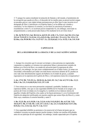 3. Y aunque los santos (mediante la tentación de Satanás y del mundo, el predominio de
la corrupción que queda en ellos y el descuido de los medios para su preservación) caigan
en pecados graves y por algún tiempo permanezcan en ellos' (por lo que incurren en el
desagrado de Dios y entristecen a su Espíritu Santo,2 se les dallan sus virtudes y
consuelos,3 se les endurece el corazón y se les hiere la conciencia,4 lastiman y
escandalizan a otros 5 y se acarrean juicios temporales 6), sin embargo, renovarán su
arrepentimiento y serán preservados hasta el fin mediante la fe en Cristo Jesús.7

1. Mt. 26:70,72,74 2. Sal. 38:1-8; Is. 64:5-9; Ef. 4:30; 1 Ts. 5:14 3. Sal. 5l:l~12 4. Sal.
32:3,4; 73:21,22 5. 2 S.12:14; 1 Co. 8:9-13; Ro. 14:13-18; 1 Ti. 6:1,2; Tit. 2:5 6. 2 5.
l2:14ss.; Gn. l9:30-38; 1 Co. 11:27-32 7. Lc. 22:32,61,62; 1 Co. 11:32; 1 Jn. 3:9; 5:18



                                     CAPITULO 18

    DE LA SEGURIDAD DE LA GRACIA Y DE LA SALVACIÓN CASTIGO




1. Aunque los creyentes que lo son por un tiempo y otras personas no regeneradas
vanamente se engañen a sí mismos con esperanzas falsas y presunciones carnales de
hallarse en el favor de Dios y en estado de salvación (pero la esperanza de ellos
perecerá'), sin embargo, los que creen verdaderamente en el Señor Jesús y le aman con
sinceridad, esforzándose por andar con toda buena conciencia delante de Él, pueden en
esta vida estar absolutamente seguros de hallarse en el estado de gracia, y pueden
regocijarse en la esperanza de la gloria de Dios; y tal esperanza nunca les avergonzaría.2

1. Jer. 17:9; Mt. 7:21-23; Lc. 18:10-14; Jn. 8:41; Ef. 5:6,7; Gá. 6:3,7-9 2. Ro. 5:2,5;
8:16; 1 Jn. 2:3; 3:14,18,19,24; 5:13; 2 P. 1:10

2. Esta certeza no es una mera persuasión conjetural y probable, fundada en una
esperanza falible, sino que es una seguridad infalible de fe1 basada en la sangre y la
justicia de Cristo reveladas en el evangelio;2 y también en la evidencia interna de
aquellas virtudes del Espíritu a las cuales se les hacen promesas,3 y en el testimonio del
Espíritu de adopción testificando con nuestro espíritu que somos hijos de Dios;4 y, como
fruto suyo, mantiene el corazón humilde y santo.5

1. Ro. 5:2,5; He. 6:11,19,20; 1 Jn. 3:2,14; 4:16; 5:13,19,20 2. He. 6:17,18; 7:22;
10:14,19 3. Mt. 3:7-10; Mr. 1:15; 2 P. 1:4-11; 1 Jn. 2:3; 3:14,18,19,24; 5:13 4. Ro.
8:15,16; 1 Co. 2:12; Gá. 4:6,7 5. 1 Jn. 3:1-3

3. Esta seguridad infalible no pertenece a la esencia de la fe hasta tal punto que un
verdadero creyente no pueda esperar mucho tiempo y luchar con muchas dificultades
antes de ser partícipe de tal seguridad;' sin embargo, siendo capacitado por el Espíritu


                                                                                           25
 