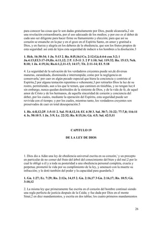 para conocer las cosas que le son dadas gratuitamente por Dios, puede alcanzarla,2 sin
una revelación extraordinaria, por el uso adecuado de los medios; y por eso es el deber de
cada uno ser diligente para hacer firme su llamamiento y elección; para que así su
corazón se ensanche en la paz y en el gozo en el Espíritu Santo, en amor y gratitud a
Dios, y en fuerza y alegría en los deberes de la obediencia, que son los frutos propios de
esta seguridad: así está de lejos esta seguridad de inducir a los hombres a la disolución.3

1. Hch. 16:30-34; 1 Jn. 5:13 2. Ro. 8:l5,16;l Co. 2:12;Gá.4:4-6 con 3:2; l
Jn.4:13;Ef.3:17-19;He. 6:11,12; 2 P. 1:5-11 3. 2 P 1:10; Sal. 119:32; Ro. 15:13; Neh.
8:10; 1 Jn. 4:19,16; Ro.6:1,2,11-13; 14:17; Tit. 2:11-14; Ef. 5:18

4. La seguridad de la salvación de los verdaderos creyentes puede ser,de diversas
maneras, zarandeada, disminuida e interrumpida; como por la negligencia en
conservarla,' por caer en algún pecado especial que hiera la conciencia y contriste al
Espíritu,2 por alguna tentación repentina o vehemente,3 por retirarles Dios la luz de su
rostro, permitiendo, aun a los que le temen, que caminen en tinieblas, y no tengan luz;4
sin embargo, nunca quedan destituidos de la simiente de Dios, y de la vida de fe, de aquel
amor de Cristo y de los hermanos, de aquella sinceridad de corazón y conciencia del
deber, por los cuales, mediante la operación del Espíritu, esta seguridad puede ser
revivida con el tiempo; y por los cuales, mientras tanto, los verdaderos creyentes son
preservados de caer en total desesperación.5

1. He. 6:ll,12;2P. 1:5-11 2. Sal. 51:8,12,14; Ef. 4:30 3. Sal. 30:7; 31:22; 77:7,8; 116:11
4. Is. 50:10 5. 1 Jn. 3:9; Lc. 22:32; Ro. 8:15,16; Gá. 4:5; Sal. 42:5,11



                                     CAPITULO 19

                                 DE LA LEY DE DIOS




1. Dios dio a Adán una ley de obediencia universal escrita en su corazón,' y un precepto
en parricular de no comer del fruto del árbol del conocimiento del bien y del ma';2 por lo
cual le obligó a él y a toda su posteridad a una obediencia personal completa, exacta y
perpetua; prometió la vida por su cumplimiento de la ley, y amenazó con la muerte su
infracción; y le dotó también del poder y la capacidad para guardarla.3

1. Gn. 1:27; Ec. 7:29; Ro. 2:12a, 14,15 2. Gn. 2:16,17 3 Gn. 2:16,17; Ro. 10:5; Gá.
3:10,12

2. La misma ley que primeramente fue escrita en el corazón del hombre continuó siendo
una regla perfecta de justicia después de la Caída; y fue dada por Dios en el monte
Sinaí,2 en diez mandamientos, y escrita en dos tablas; los cuatro primeros mandamientos


                                                                                        26
 