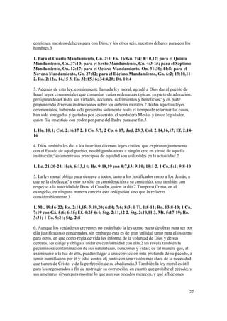contienen nuestros deberes para con Dios, y los otros seis, nuestros deberes para con los
hombres.3

1. Para el Cuarto Mandamiento, Gn. 2:3; Ex. 16;Gn. 7:4; 8:10,12; para el Quinto
Mandamiento, Gn. 37:10; para el Sexto Mandamiento, Gn. 4:3-15; para el Séptimo
Mandamiento, On. 12:17; para el Octavo Mandamiento, On. 31:30; 44:8; para el
Noveno Mandamiento, Gn. 27:12; para el Décimo Mandamiento, Gn. 6:2; 13:10,11
2. Ro. 2:12a, 14,15 3. Ex. 32:15,16; 34:4,28; Dt. 10:4

3. Además de esta ley, comúnmente llamada ley moral, agradó a Dios dar al pueblo de
Israel leyes ceremoniales que contenían varias ordenanzas típicas; en parte de adoración,
prefigurando a Cristo, sus virtudes, acciones, sufrimientos y beneficios;' y en parte
proponiendo diversas instrucciones sobre los deberes morales.2 Todas aquellas leyes
ceremoniales, habiendo sido prescritas solamente hasta el tiempo de reformar las cosas,
han sido abrogadas y quitadas por Jesucristo, el verdadero Mesías y único legislador,
quien file investido con poder por parte del Padre para ese fin.3

1. He. 10:1; Col. 2:16,17 2. 1 Co. 5:7; 2 Co. 6:17; Jud. 23 3. Col. 2:14,16,17; Ef. 2:14-
16

4. Dios también les dio a los israelitas diversas leyes civiles, que expiraron juntamente
con el Estado de aquel pueblo, no obligando ahora a ningún otro en virtud de aquella
institución;' solamente sus principios de equidad son utilizables en la actualidad.2

1. Lc. 21:20-24; Hch. 6:13,14; He. 9:18,19 con 8:7,13; 9:10; 10:1 2. 1 Co. 5:1; 9:8-10

5. La ley moral obliga para siempre a todos, tanto a los justificados como a los demás, a
que se la obedezca;' y esto no sólo en consideración a su contenido, sino también con
respecto a la autoridad de Dios, el Creador, quien la dio.2 Tampoco Cristo, en el
evangelio, en ninguna manera cancela esta obligación sino que la refuerza
considerablemente.3

1. Mt. 19:16-22; Ro. 2:14,15; 3:19,20; 6:14; 7:6; 8:3; 1 Ti. 1:8-11; Ro. 13:8-10; 1 Co.
7:19 con Gá. 5:6; 6:15; Ef. 4:25-6:4; Stg. 2:11,12 2. Stg. 2:10,11 3. Mt. 5:17-19; Ro.
3:31; 1 Co. 9:21; Stg. 2:8

6. Aunque los verdaderos creyentes no están bajo la ley como pacto de obras para ser por
ella justificados o condenados, sin embargo ésta es de gran utilidad tanto para ellos como
para otros, en que como regla de vida les informa de la voluntad de Dios y de sus
deberes, les dirige y obliga a andar en conformidad con ella,2 les revela también la
pecaminosa contaminación de sus naturalezas, corazones y vidas; de tal manera que, al
examinarse a la luz de ella, puedan llegar a una convicción más profunda de su pecado, a
sentir humillación por él y odio contra él; junto con una visión más clara de la necesidad
que tienen de Cristo, y de la perfección de su obediencia.3 También la ley moral es útil
para los regenerados a fin de restringir su corrupción, en cuanto que prohíbe el pecado; y
sus amenazas sirven para mostrar lo que aun sus pecados merecen, y qué aflicciones


                                                                                            27
 