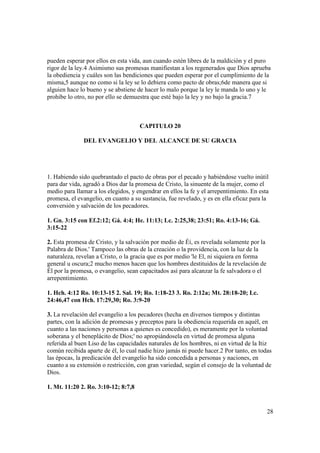 pueden esperar por ellos en esta vida, aun cuando estén libres de la maldición y el puro
rigor de la ley.4 Asimismo sus promesas manifiestan a los regenerados que Dios aprueba
la obediencia y cuáles son las bendiciones que pueden esperar por el cumplimiento de la
misma,5 aunque no como si la ley se lo debiera como pacto de obras;6de manera que si
alguien hace lo bueno y se abstiene de hacer lo malo porque la ley le manda lo uno y le
prohíbe lo otro, no por ello se demuestra que esté bajo la ley y no bajo la gracia.7



                                     CAPITULO 20

              DEL EVANGELIO Y DEL ALCANCE DE SU GRACIA




1. Habiendo sido quebrantado el pacto de obras por el pecado y habiéndose vuelto inútil
para dar vida, agradó a Dios dar la promesa de Cristo, la sinuente de la mujer, como el
medio para llamar a los elegidos, y engendrar en ellos la fe y el arrepentimiento. En esta
promesa, el evangelio, en cuanto a su sustancia, fue revelado, y es en ella eficaz para la
conversión y salvación de los pecadores.

1. Gn. 3:15 con Ef.2:12; Gá. 4:4; He. 11:13; Lc. 2:25,38; 23:51; Ro. 4:13-16; Gá.
3:15-22

2. Esta promesa de Cristo, y la salvación por medio de Éí, es revelada solamente por la
Palabra de Dios.' Tampoco las obras de la creación o la providencia, con la luz de la
naturaleza, revelan a Cristo, o la gracia que es por medio 'le El, ni siquiera en forma
general u oscura;2 mucho menos hacen que los hombres destituidos de la revelación de
Él por la promesa, o evangelio, sean capacitados así para alcanzar la fe salvadora o el
arrepentimiento.

1. Hch. 4:12 Ro. 10:13-15 2. Sal. 19; Ro. 1:18-23 3. Ro. 2:12a; Mt. 28:18-20; Lc.
24:46,47 con Hch. 17:29,30; Ro. 3:9-20

3. La revelación del evangelio a los pecadores (hecha en diversos tiempos y distintas
partes, con la adición de promesas y preceptos para la obediencia requerida en aquél, en
cuanto a las naciones y personas a quienes es concedido), es meramente por la voluntad
soberana y el beneplácito de Dios;' no apropiándosela en virtud de promesa alguna
referida al buen Liso de las capacidades naturales de los hombres, ni en virtud de la Itiz
común recibida aparte de él, lo cual nadie hizo jamás ni puede hacer.2 Por tanto, en todas
las épocas, la predicación del evangelio ha sido concedida a personas y naciones, en
cuanto a su extensión o restricción, con gran variedad, según el consejo de la voluntad de
Dios.

1. Mt. 11:20 2. Ro. 3:10-12; 8:7,8


                                                                                          28
 