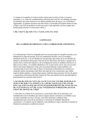 4. Aunque el evangelio es el único medio externo para revelar a Cristo y la gracia
salvadora, y es, como tal, completamente suficiente para este fin,' sin embargo, pam que
los hombres que están muertos en sus delitos puedan nacer de nuevo, ser vivificados o
regenerados, es además necesaria una obra eficaz e invencible del Espíritu Santo en toda
el alma, con el fin de producir en ellos una nueva vida espiritual; sin ésta, ningún otro
medio puede efectuar su conversión a Dios.2

1. Ro. 1:16,17 2. Jp. 6:44; 1 Co. 1 '2.2-24.. 2:14; 2 Co. 4:4,6



                                     CAPITULO 21

    DE LA LIBERTAD CRISTIANA Y DE LA LIBERTAD DE CONCIENCIA




1. La libertad que Cristo ha comprado para los creyentes bajo el evangelio consiste en su
libertad de la culpa del pecado, de la ira condenatoria de Dios y de la severidad y
maldición de la ley,' y en ser librados de este presente siglo malo, de la servidumbre de
Satanás y del dominio del pecado,2 del mal de las aflicciones, del temor y aguijón de la
muerte, de la victoria del sepulcro y de la condenación eterna,3y también consiste en su
libre acceso a Dios, y en rendirle obediencia a Él, no por temor servil, sino con un amor
filial y una mente dispuesta.4 Todo esto era sustancialmente común también a los
creyentes bajo la ley;5 pero bajo el Nuevo Testamento la libertad de los cristianos se
ensancha mucho mas porque están libres del yugo de la ley ceremonial a que estaba
sujeta la Iglesia judaica, y tienen ahora mayor confianza para acercarse al trono de gracia,
y experiencias más plenas del libre Espíritu de Dios que aquellas de las que participaron
generalmente los creyentes bajo la ley.6

1. Jn 3:36; Ro. 8:33; Gá. 3:13 2. Gá. 1:4; Ef. 2:1-3; Col. 1:13; Hch. 26:18; Ro 6:14-
18; 8:3 3. Ro. 8:28; 1 Co. 15:54-57; 1 Ts. 1:10; He. 2:14,15 4. Ef. 2:18; 3:12; Ro.
8:15; 1 Jn. 4:18 5. in. 8:32; Sal. 19:7-91 19:14,24,45,47,48,72,97; Ro. 4:5-11; Gá. 3:9;
He. 11:27,33,34 6. in. 1:17; He. 1:1,2a..7:19,22;8:6;9:23; l1:40;Gá.2:llss.;4:l-3;Col.
2:16,17; He. 10:19.21; Jn. 7:38,39

2. Sólo Dios es el Señor de la conciencia,' y la ha hecho libre de las doctrinas y los
mandamientos de los hombres que sean en alguna manera contrarios a su Palabra o que
no estén contenidos en ésta.2 Así que, creer tales doctrinas u obedecer tales
mandamientos por causa de la conciencia es traicionar la verdadera libertad de
conciencia,3 y el requerir una fe implícita y una obediencia ciega y absoluta es destruir la
libertad de conciencia y también la razón.4




                                                                                          29
 