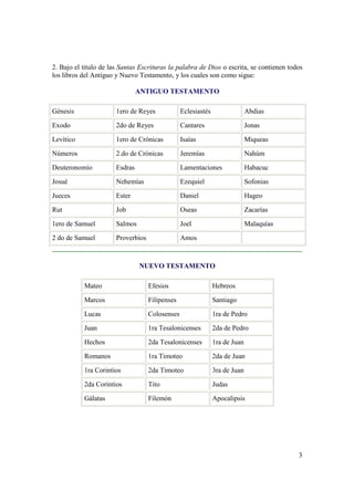2. Bajo el titulo de las Santas Escrituras la palabra de Dios o escrita, se contienen todos
los libros del Antiguo y Nuevo Testamento, y los cuales son como sigue:

                                ANTIGUO TESTAMENTO

Génesis                1ero de Reyes             Eclesiastés                 Abdias

Exodo                  2do de Reyes              Cantares                    Jonas

Levítico               1ero de Crónicas          Isaías                      Miqueas

Números                2.do de Crónicas          Jeremías                    Nahúm

Deuteronomio           Esdras                    Lamentaciones               Habacuc

Josué                  Nehemías                  Ezequiel                    Sofonias

Jueces                 Ester                     Daniel                      Hageo

Rut                    Job                       Oseas                       Zacarías

1ero de Samuel         Salmos                    Joel                        Malaquías

2 do de Samuel         Proverbios                Amos



                                NUEVO TESTAMENTO

           Mateo                    Efesios                    Hebreos

           Marcos                   Filipenses                 Santiago

           Lucas                    Colosenses                 1ra de Pedro

           Juan                     1ra Tesalonicenses         2da de Pedro

           Hechos                   2da Tesalonicenses         1ra de Juan

           Romanos                  1ra Timoteo                2da de Juan

           1ra Corintios            2da Timoteo                3ra de Juan

           2da Corintios            Tito                       Judas

           Gálatas                  Filemón                    Apocalipsis




                                                                                         3
 