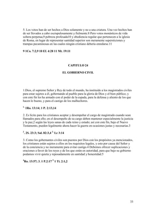 5. Los votos han de ser hechos a Dios solamente y no a una criatura. Una vez hechos han
de ser llevados a cabo escrupulosamente y fielmente.8 Pero votos monásticos de vida
soltera perpetua,9 pobreza profesada10 y obediencia regular que pertenecen a la iglesia
de Roma, en lugar de representar santidad superior son meramente supersticiones y
trampas pecaminosas en las cuales ningún cristiano debería enredarse.11

9 1Co. 7:2,9 10 Ef. 4:28 11 Mt. 19:11



                                           CAPITULO 24

                                    EL GOBIERNO CIVIL




1.Dios, el supremo Señor y Rey de todo el mundo, ha instituido a los magistrados civiles
para estar sujetos a él, gobernando al pueblo para la gloria de Dios y el bien público; y
con este fin les ha armado con el poder de la espada, para la defensa y aliento de los que
hacen lo bueno, y para el castigo de los malhechores.
1.
     1Ro. 13:14; 1 P. 2:13,14

2. Es lícito para los cristianos aceptar y desempeñar el cargo de magistrado cuando sean
llamados para ello; en el desempeño de su cargo deben mantener especialmente la justicia
y la paz,2 según las leyes sanas de cada reino y estado; así con este fin, bajo el Nuevo
Testamento, pueden legalmente ahora hacer la guerra en ocasiones justas y necesarias.3
2
    . 2S. 23:3; Sal. 82:3,4 3. Lc 3:14

3. Como los gobernantes civiles son puestos por Dios con los propósitos ya mencionados,
los cristianos están sujetos a ellos en los requisitos legales, y esto por causa del Señor y
de la conciencia y no meramente para evitar castigo.4 Debemos ofrecer suplicaciones y
oraciones a favor de los reyes y de los que están en autoridad, para que bajo su gobierno
podamos vivir quieta y reposadamente en santidad y honestidad.5
4
    Ro. 13:57; 3. 1 P.2:17 5 1 Ti. 2:1,2




                                                                                         33
 