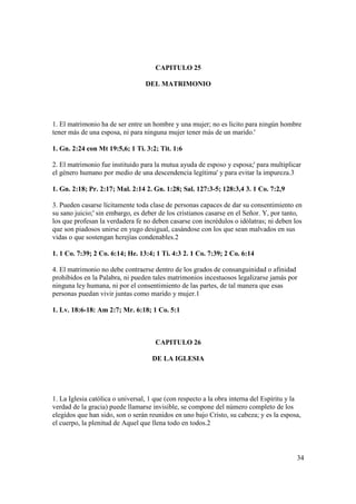 CAPITULO 25

                                  DEL MATRIMONIO




1. El matrimonio ha de ser entre un hombre y una mujer; no es licito para ningún hombre
tener más de una esposa, ni para ninguna mujer tener más de un marido.'

1. Gn. 2:24 con Mt 19:5,6; 1 Ti. 3:2; Tit. 1:6

2. El matrimonio fue instituido para la mutua ayuda de esposo y esposa;' para multiplicar
el género humano por medio de una descendencia legítima' y para evitar la impureza.3

1. Gn. 2:18; Pr. 2:17; Mal. 2:14 2. Gn. 1:28; Sal. 127:3-5; 128:3,4 3. 1 Co. 7:2,9

3. Pueden casarse lícitamente toda clase de personas capaces de dar su consentimiento en
su sano juicio;' sin embargo, es deber de los cristianos casarse en el Señor. Y, por tanto,
los que profesan la verdadera fe no deben casarse con incrédulos o idólatras; ni deben los
que son piadosos unirse en yugo desigual, casándose con los que sean malvados en sus
vidas o que sostengan herejías condenables.2

1. 1 Co. 7:39; 2 Co. 6:14; He. 13:4; 1 Ti. 4:3 2. 1 Co. 7:39; 2 Co. 6:14

4. El matrimonio no debe contraerse dentro de los grados de consanguinidad o afinidad
prohibidos en la Palabra, ni pueden tales matrimonios incestuosos legalizarse jamás por
ninguna ley humana, ni por el consentimiento de las partes, de tal manera que esas
personas puedan vivir juntas como marido y mujer.1

1. Lv. 18:6-18: Am 2:7; Mr. 6:18; 1 Co. 5:1



                                     CAPITULO 26

                                    DE LA IGLESIA




1. La Iglesia católica o universal, 1 que (con respecto a la obra interna del Espíritu y la
verdad de la gracia) puede llamarse invisible, se compone del número completo de los
elegidos que han sido, son o serán reunidos en uno bajo Cristo, su cabeza; y es la esposa,
el cuerpo, la plenitud de Aquel que llena todo en todos.2




                                                                                         34
 